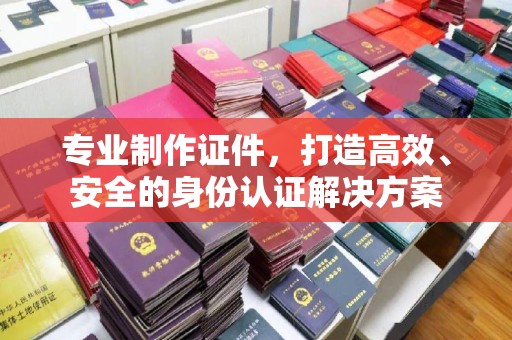 礼县专业制作证件，打造高效、安全的身份认证解决方案